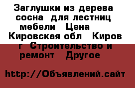 Заглушки из дерева (сосна) для лестниц, мебели › Цена ­ 6 - Кировская обл., Киров г. Строительство и ремонт » Другое   